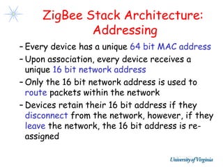 ZigBee Stack Architecture:
             Addressing
– Every device has a unique 64 bit MAC address
– Upon association, every device receives a
  unique 16 bit network address
– Only the 16 bit network address is used to
  route packets within the network
– Devices retain their 16 bit address if they
  disconnect from the network, however, if they
  leave the network, the 16 bit address is re-
  assigned
 