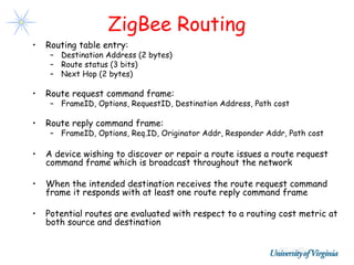 ZigBee Routing
•   Routing table entry:
     – Destination Address (2 bytes)
     – Route status (3 bits)
     – Next Hop (2 bytes)

•   Route request command frame:
     – FrameID, Options, RequestID, Destination Address, Path cost

•   Route reply command frame:
     – FrameID, Options, Req.ID, Originator Addr, Responder Addr, Path cost

•   A device wishing to discover or repair a route issues a route request
    command frame which is broadcast throughout the network

•   When the intended destination receives the route request command
    frame it responds with at least one route reply command frame

•   Potential routes are evaluated with respect to a routing cost metric at
    both source and destination
 