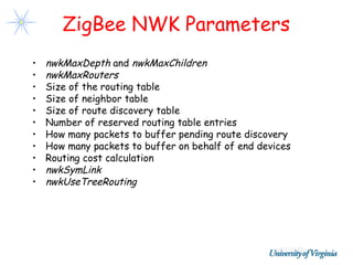 ZigBee NWK Parameters
•   nwkMaxDepth and nwkMaxChildren
•   nwkMaxRouters
•   Size of the routing table
•   Size of neighbor table
•   Size of route discovery table
•   Number of reserved routing table entries
•   How many packets to buffer pending route discovery
•   How many packets to buffer on behalf of end devices
•   Routing cost calculation
•   nwkSymLink
•   nwkUseTreeRouting
 
