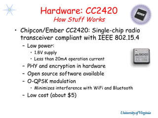 Hardware: CC2420
               How Stuff Works
• Chipcon/Ember CC2420: Single-chip radio
  transceiver compliant with IEEE 802.15.4
  – Low power:
     • 1.8V supply
     • Less than 20mA operation current
  – PHY and encryption in hardware
  – Open source software available
  – O-QPSK modulation
     • Minimizes interference with WiFi and Bluetooth
  – Low cost (about $5)
 