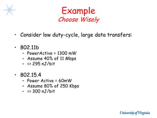 Example
                  Choose Wisely

• Consider low duty-cycle, large data transfers:

• 802.11b
   – PowerActive = 1300 mW
   – Assume 40% of 11 Mbps
   – => 295 nJ/bit

• 802.15.4
   – Power Active = 60mW
   – Assume 80% of 250 Kbps
   – => 300 nJ/bit
 