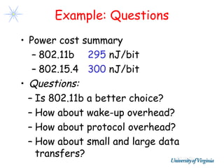 Example: Questions
• Power cost summary
   – 802.11b 295 nJ/bit
   – 802.15.4 300 nJ/bit
• Questions:
  – Is 802.11b a better choice?
  – How about wake-up overhead?
  – How about protocol overhead?
  – How about small and large data
    transfers?
 