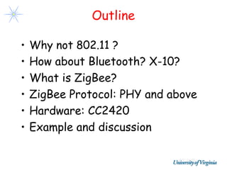 Outline

•   Why not 802.11 ?
•   How about Bluetooth? X-10?
•   What is ZigBee?
•   ZigBee Protocol: PHY and above
•   Hardware: CC2420
•   Example and discussion
 