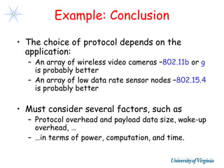 Example: Conclusion

• The choice of protocol depends on the
  application:
  – An array of wireless video cameras –802.11b or g
    is probably better
  – An array of low data rate sensor nodes –802.15.4
    is probably better

• Must consider several factors, such as
  – Protocol overhead and payload data size, wake-up
    overhead, …
  – …in terms of power, computation, and time.
 