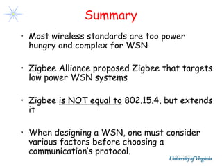 Summary
• Most wireless standards are too power
  hungry and complex for WSN

• Zigbee Alliance proposed Zigbee that targets
  low power WSN systems

• Zigbee is NOT equal to 802.15.4, but extends
  it

• When designing a WSN, one must consider
  various factors before choosing a
  communication’s protocol.
 