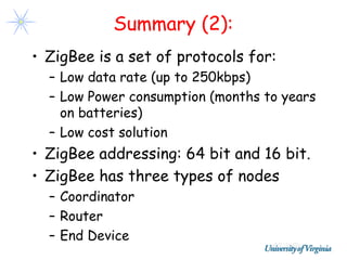 Summary (2):
• ZigBee is a set of protocols for:
  – Low data rate (up to 250kbps)
  – Low Power consumption (months to years
    on batteries)
  – Low cost solution
• ZigBee addressing: 64 bit and 16 bit.
• ZigBee has three types of nodes
  – Coordinator
  – Router
  – End Device
 