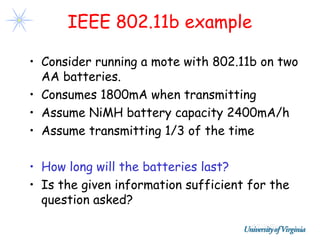IEEE 802.11b example

• Consider running a mote with 802.11b on two
  AA batteries.
• Consumes 1800mA when transmitting
• Assume NiMH battery capacity 2400mA/h
• Assume transmitting 1/3 of the time

• How long will the batteries last?
• Is the given information sufficient for the
  question asked?
 