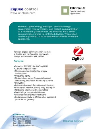 ZigBee control
www.keletron.com
Designing the future
Keletron Ltd
D. Glinou 49 - Pylaia
543 52 Thessaloniki (Greece)
Tel. +30-2310-947979
Fax +30-2310-947386
E-mail: info@keletron.com
Keletron ZigBee Energy Manager - provides energy
consumption measurements, load control, communication
to a residential gateway over the airwaves and a serial
communication bridge to controlled devices. This product
can be engineered to be embedded inside OEM residential
appliances.
Based on IEEE802.15.4 MAC and PHY
2.4 GHz compliant radio
Sleeping end-devices for low energy
consumption
Frequency agility
Mesh routing, packet fragmentation and
reassembly, stochastic addressing scheme
Encryption
Automated network formation and discovery
Transparent network joining, relay and repair
AD/DAC to interface with external ICs
Serial bridge to controlled devices
Linux residential gateway software
Bridge connectivity to KNX or other supported
protocols via gateway
Keletron Ltd
Special electronic
applications
Keletron ZigBee communication stack is
a ﬂexible and conﬁgurable framework
design, embedded in NXP JN5148.
Features:
 