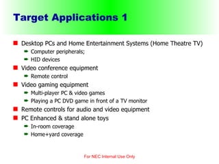 Target Applications 1 Desktop PCs and Home Entertainment Systems (Home Theatre TV) Computer peripherals; HID devices Video conference equipment Remote control Video gaming equipment Multi-player PC & video games Playing a PC DVD game in front of a TV monitor Remote controls for audio and video equipment PC Enhanced & stand alone toys In-room coverage Home+yard coverage For NEC Internal Use Only 