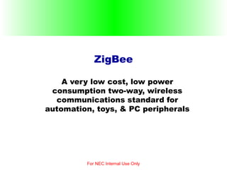 ZigBee A very low cost, low power consumption two-way, wireless communications standard for automation, toys, & PC peripherals For NEC Internal Use Only 