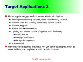 Target Applications 2 Home appliances/general consumer electronic devices Existing home security systems, electrical & heating systems Wireless door and opening monitoring, system control Wireless Keypads Smoke and flame detectors Lighting and remote control of appliances in the home; Blinds/Shades Pool/Spa equipment Garage door openers Voice Control New device categories that have not yet been developed, such as news tablets, and keyboards with built-in displays For NEC Internal Use Only 