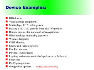 Device Examples: HID devices Video gaming equipment; Multi-player PC & video games Playing a PC DVD game in front of a TV monitor Remote controls for audio and video equipment Glass breakage monitoring (sensors); Wireless Keypads; Child Monitor; Smoke and flame detectors; Fire Pull stations; Personal transponders; Lighting and remote control of appliances in the home; Fireplaces Pool/Spa equipment Garage door openers For NEC Internal Use Only 