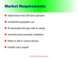 Market Requirements Global licence free ISM band operation Unrestricted geographic use RF penetration through walls & ceilings Automatic/semi-automatic installation Ability to add or remove devices Possible voice support For NEC Internal Use Only 