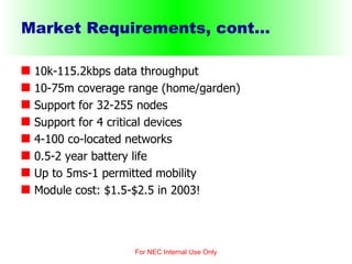 Market Requirements, cont... 10k-115.2kbps data throughput 10-75m coverage range (home/garden) Support for 32-255 nodes Support for 4 critical devices 4-100 co-located networks 0.5-2 year battery life Up to 5ms-1 permitted mobility  Module cost: $1.5-$2.5 in 2003! For NEC Internal Use Only 