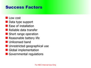 Success Factors Low cost Data type support Ease of installation Reliable data transfer Short range operation Reasonable battery life   Unlicensed band Unrestricted geographical use Global implementation Governmental regulations For NEC Internal Use Only 