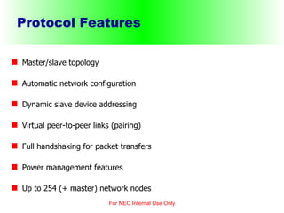 Protocol Features Master/slave topology Automatic network configuration Dynamic slave device addressing Virtual peer-to-peer links (pairing) Full handshaking for packet transfers Power management features Up to 254 (+ master) network nodes For NEC Internal Use Only 