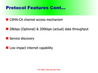 Protocol Features Cont... CSMA-CA channel access mechanism 28kbps (Optional) & 200kbps (actual) data throughput  Service discovery Low impact internet capability For NEC Internal Use Only 
