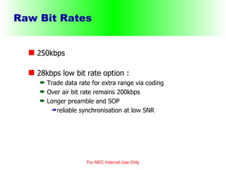 Raw Bit Rates 250kbps 28kbps low bit rate option : Trade data rate for extra range via coding Over air bit rate remains 200kbps Longer preamble and SOP reliable synchronisation at low SNR For NEC Internal Use Only 