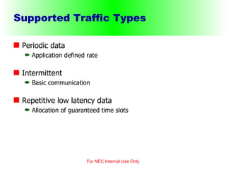 Supported Traffic Types Periodic data Application defined rate Intermittent Basic communication Repetitive low latency data Allocation of guaranteed time slots For NEC Internal Use Only 