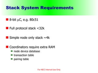 Stack System Requirements 8-bit   C, e.g. 80c51  Full protocol stack <32k Simple node only stack ~4k Coordinators require extra RAM node device database transaction table pairing table For NEC Internal Use Only 