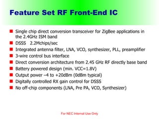 Feature Set RF Front-End IC Single chip direct conversion transceiver for ZigBee applications in the 2.4GHz ISM band DSSS  2.2Mchips/sec Integrated antenna filter, LNA, VCO, synthesizer, PLL, preamplifier 3-wire control bus interface Direct conversion architecture from 2.45 GHz RF directly base band Battery powered design (min. VCC=1.8V) Output power –4 to +20dBm (0dBm typical) Digitally controlled RX gain control for DSSS No off-chip components (LNA, Pre PA, VCO, Synthesizer) For NEC Internal Use Only 