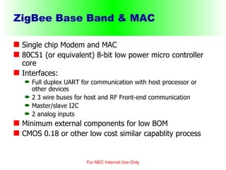 ZigBee Base Band & MAC Single chip Modem and MAC 80C51 (or equivalent) 8-bit low power micro controller core  Interfaces: Full duplex UART for communication with host processor or other devices 2 3 wire buses for host and RF Front-end communication Master/slave I2C  2 analog inputs Minimum external components for low BOM CMOS 0.18 or other low cost similar capablity process  For NEC Internal Use Only 
