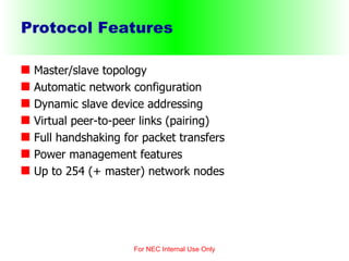 Protocol Features Master/slave topology Automatic network configuration Dynamic slave device addressing Virtual peer-to-peer links (pairing) Full handshaking for packet transfers Power management features Up to 254 (+ master) network nodes For NEC Internal Use Only 