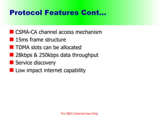 Protocol Features Cont... CSMA-CA channel access mechanism 15ms frame structure TDMA slots can be allocated 28kbps & 250kbps data throughput  Service discovery Low impact internet capability For NEC Internal Use Only 