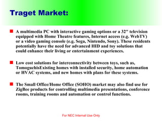Traget Market: A multimedia PC with interactive gaming options or a 32" television equipped with Home Theatre features, Internet access (e.g. WebTV) or a video gaming console (e.g. Sega, Nintendo, Sony). These residents potentially have the need for advanced HID and toy solutions that could enhance their living or entertainment experiences. Low cost solutions for interconnectivity between toys, such as, TomoguchisExisting homes with installed security, home automation or HVAC systems, and new homes with plans for these systems. The Small Office/Home Office (SOHO) market may also find use for ZigBee products for controlling multimedia presentations, conference rooms, training rooms and automation or control functions. For NEC Internal Use Only 