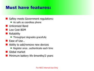 Must have features: Saftey meets Government regulations:  As safe as coordless phone Unlicensed Band Low Cost BOM Reliability Throughput degrades gracefully Ease of Use… Ability to add/remove new devices Register once…authenticate each time Global market Minimum battery life 6months/2 years For NEC Internal Use Only 