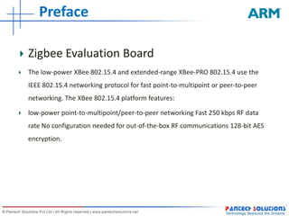 Preface Zigbee Evaluation BoardThe low-power XBee 802.15.4 and extended-range XBee-PRO 802.15.4 use the IEEE 802.15.4 networking protocol for fast point-to-multipoint or peer-to-peer networking. The XBee 802.15.4 platform features:low-power point-to-multipoint/peer-to-peer networking Fast 250 kbps RF data rate No configuration needed for out-of-the-box RF communications 128-bit AES encryption.