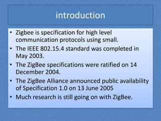 introductionZigbee is specification for high level communication protocols using small.The IEEE 802.15.4 standard was completed in May 2003.The ZigBee specifications were ratified on 14 December 2004.The ZigBee Alliance announced public availability of Specification 1.0 on 13 June 2005Much research is still going on with ZigBee.  