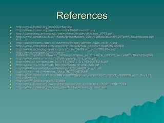 References
 http://www.zigbee.org/en/about/faq.asp
 http://www.zigbee.org/en/resources/#SlidePresentations
 http://computing.arizona.edu/networkmasterplan/tech_hpe_0703.pdf
 http://www.santafe.cc.fl.us/~faeds/presentations/2004%20Educational%20Tech%20Landscape.ppt
#11
 http://danielneamu.rdscv.ro/cutenews/images/gartner_hype_cycle_4.jpg
 http://www.embedded.com/shared/printableArticle.jhtml?articleID=52600868
 http://www.technologyreview.com/articles/04/08/wo_brown081904.asp
 http://www.wisegeek.com/what-is-
zigbee.htm?referrer=adwords_campaign=zigbee_ad=013761&_content_kw=what%20is%20zigbee
 http://www.emba.uvm.edu/~jfrolik/papers/chris_prop.pdf
 http://bmc.ub.uni-potsdam.de/1743-0003-2-6/1743-0003-2-6.pdf
 http://www.oki.com/en/otr/200/downloads/otr-200-R08.pdf
 http://www.ece.uah.edu/~milenka/docs/dc_ssst05_synch.pdf
 http://www.merl.com/reports/docs/TR2005-029.pdf
 http://www.zigbee.org/resources/documents/IWAS_presentation_Mar04_Designing_with_802154_
and_zigbee.ppt
 http://en.wikipedia.org/wiki/ZigBee
 http://www.zigbee.org/imwp/idms/popups/pop_download.asp?ContentID=7092
 http://www.zigbee.org/en/spec_download/download_request.asp
 