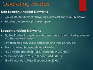 Operating Modes
Non Beacon enabled Networks
 ZigBee Routers typically have their receivers continuously active.
 Requires a more robust power supply.
Beacon enabled Networks
 ZigBee Routers transmit periodic beacons to confirm their presence
to other network nodes.
 Lowering their duty cycle and extending their battery life.
 Beacon intervals depend on data rate:
 15.36 milliseconds to 251.65824 seconds at 250 kbit/s
 24 milliseconds to 393.216 seconds at 40 kbit/s
 48 milliseconds to 786.432 seconds at 20 kbit/s.
 