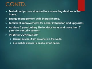 CONTD.
 Tested and proven standard for connecting devices in the
home.
 Energy management with Energy@home.
 Technical improvements for easier installation and upgrades.
 Achieve 2 year battery life for door locks and more than 7
years for security sensors.
 INTERNET CONNECTIVITY
 Control devices from anywhere in the world.
 Use mobile phones to control smart home.
 
