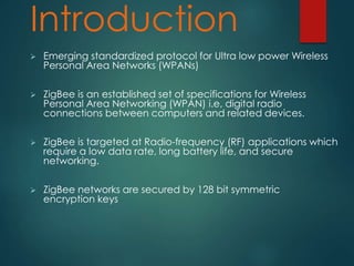 Introduction
 Emerging standardized protocol for Ultra low power Wireless
Personal Area Networks (WPANs)
 ZigBee is an established set of specifications for Wireless
Personal Area Networking (WPAN) i.e, digital radio
connections between computers and related devices.
 ZigBee is targeted at Radio-frequency (RF) applications which
require a low data rate, long battery life, and secure
networking.
 ZigBee networks are secured by 128 bit symmetric
encryption keys
 