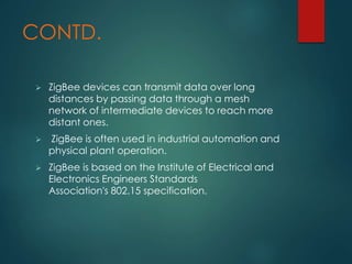 CONTD.
 ZigBee devices can transmit data over long
distances by passing data through a mesh
network of intermediate devices to reach more
distant ones.
 ZigBee is often used in industrial automation and
physical plant operation.
 ZigBee is based on the Institute of Electrical and
Electronics Engineers Standards
Association's 802.15 specification.
 