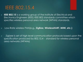 IEEE 802.15.4
 IEEE 802.15 is a working group of the Institute of Electrical and
Electronics Engineers (IEEE) IEEE 802 standards committee which
specifies wireless personal area network (WPAN) standards.
 Low-Rate wireless PAN(e.g., ZigBee, WirelessHART, MiWi, etc.)
 Zigbee is set of high level communication protocols based upon the
specification produced by 802.15.4 - standard for wireless personal
area networks (WPANs)
 