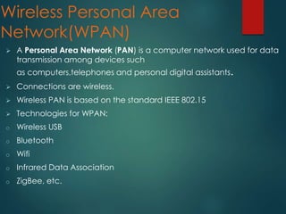Wireless Personal Area
Network(WPAN)
 A Personal Area Network (PAN) is a computer network used for data
transmission among devices such
as computers,telephones and personal digital assistants.
 Connections are wireless.
 Wireless PAN is based on the standard IEEE 802.15
 Technologies for WPAN:
o Wireless USB
o Bluetooth
o Wifi
o Infrared Data Association
o ZigBee, etc.
 