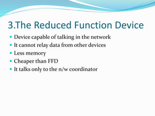 3.The Reduced Function Device
 Device capable of talking in the network
 It cannot relay data from other devices
 Less memory
 Cheaper than FFD
 It talks only to the n/w coordinator
 