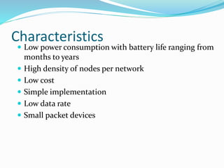 Characteristics
 Low power consumption with battery life ranging from
months to years
 High density of nodes per network
 Low cost
 Simple implementation
 Low data rate
 Small packet devices
 