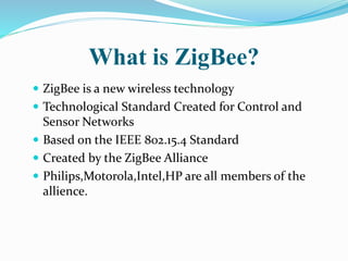 What is ZigBee?
 ZigBee is a new wireless technology
 Technological Standard Created for Control and
Sensor Networks
 Based on the IEEE 802.15.4 Standard
 Created by the ZigBee Alliance
 Philips,Motorola,Intel,HP are all members of the
allience.
 