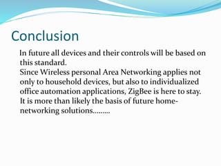 Conclusion
In future all devices and their controls will be based on
this standard.
Since Wireless personal Area Networking applies not
only to household devices, but also to individualized
office automation applications, ZigBee is here to stay.
It is more than likely the basis of future home-
networking solutions………
 