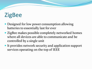 ZigBee
 Designed for low power consumption allowing
batteries to essentially last for ever
 ZigBee makes possible completely networked homes
where all devices are able to communicate and be
controlled by a single unit
 It provides network security and application support
services operating on the top of IEEE
 