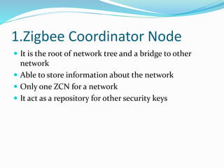1.Zigbee Coordinator Node
 It is the root of network tree and a bridge to other
network
 Able to store information about the network
 Only one ZCN for a network
 It act as a repository for other security keys
 