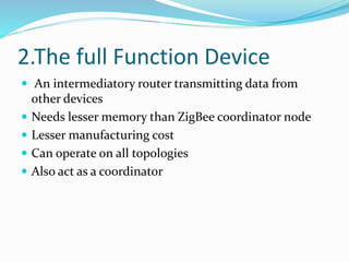 2.The full Function Device
 An intermediatory router transmitting data from
other devices
 Needs lesser memory than ZigBee coordinator node
 Lesser manufacturing cost
 Can operate on all topologies
 Also act as a coordinator
 