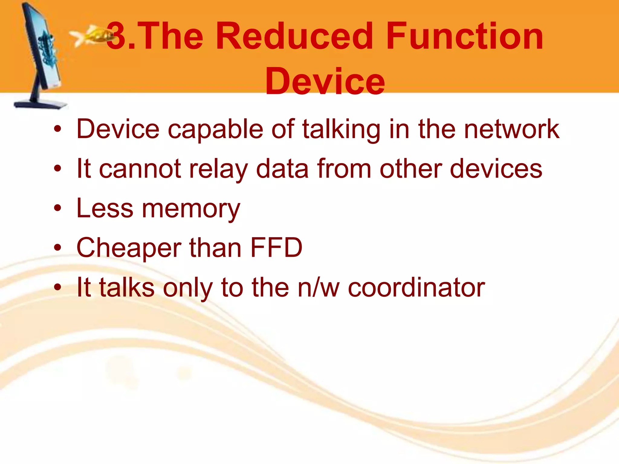 3.The Reduced Function
              Device
•   Device capable of talking in the network
•   It cannot relay data from other devices
•   Less memory
•   Cheaper than FFD
•   It talks only to the n/w coordinator
 