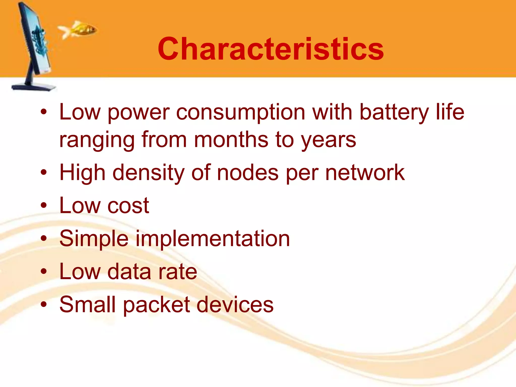 Characteristics
• Low power consumption with battery life
  ranging from months to years
• High density of nodes per network
• Low cost
• Simple implementation
• Low data rate
• Small packet devices
 