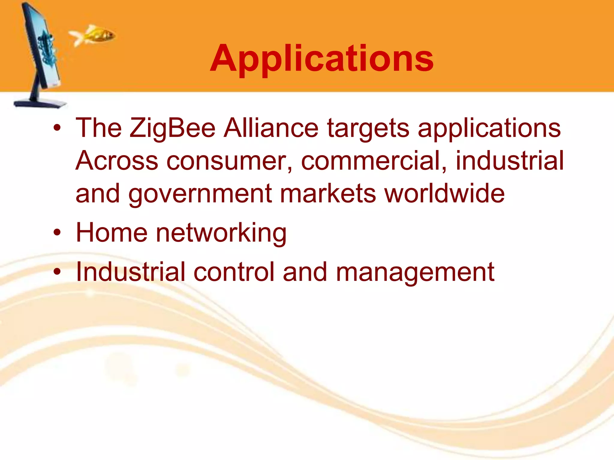 Applications
• The ZigBee Alliance targets applications
  Across consumer, commercial, industrial
  and government markets worldwide
• Home networking
• Industrial control and management
 