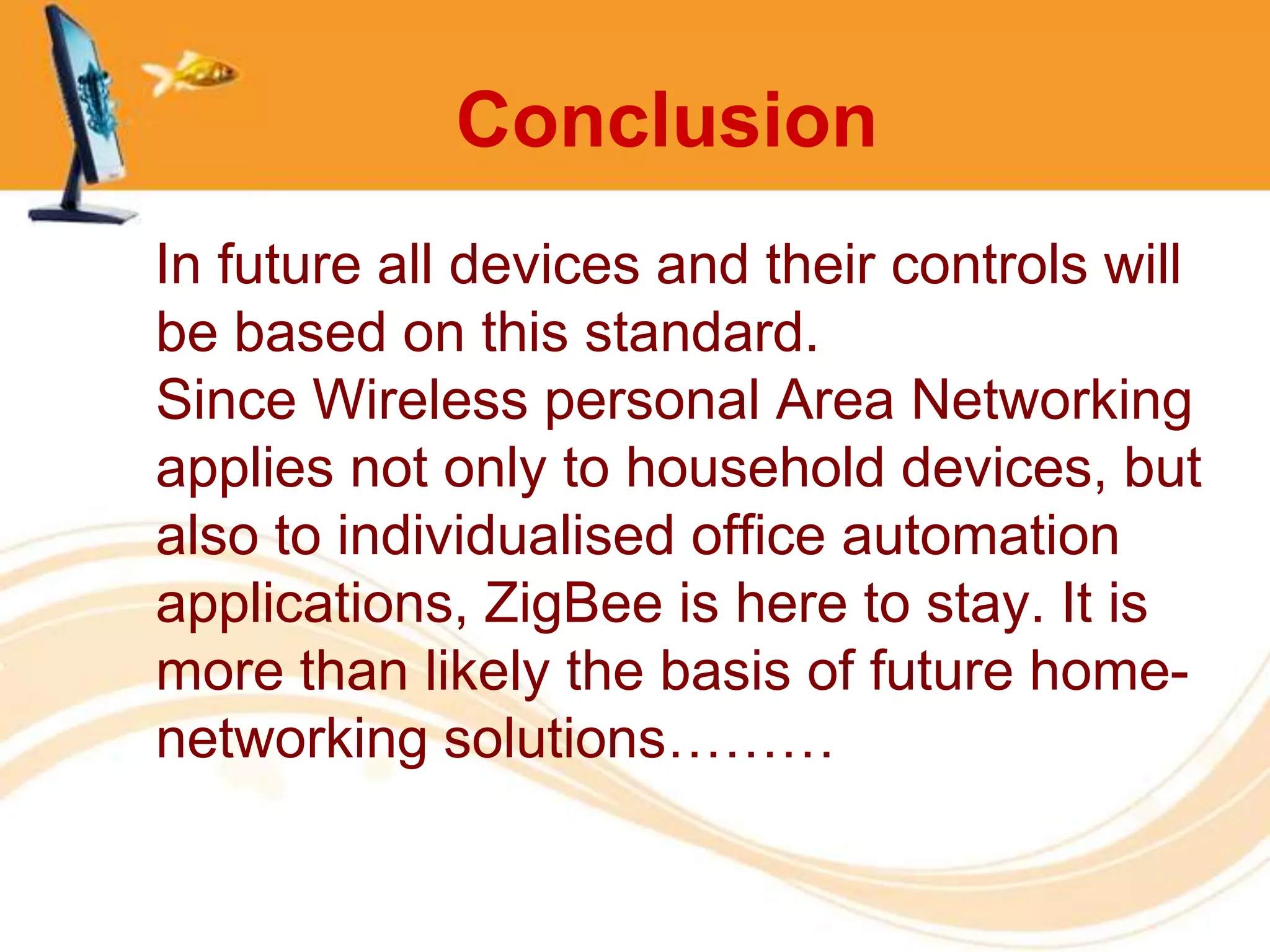 Conclusion
In future all devices and their controls will
be based on this standard.
Since Wireless personal Area Networking
applies not only to household devices, but
also to individualised office automation
applications, ZigBee is here to stay. It is
more than likely the basis of future home-
networking solutions………
 